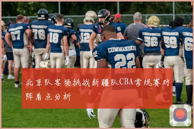 北京队客场挑战新疆队CBA常规赛对阵看点分析