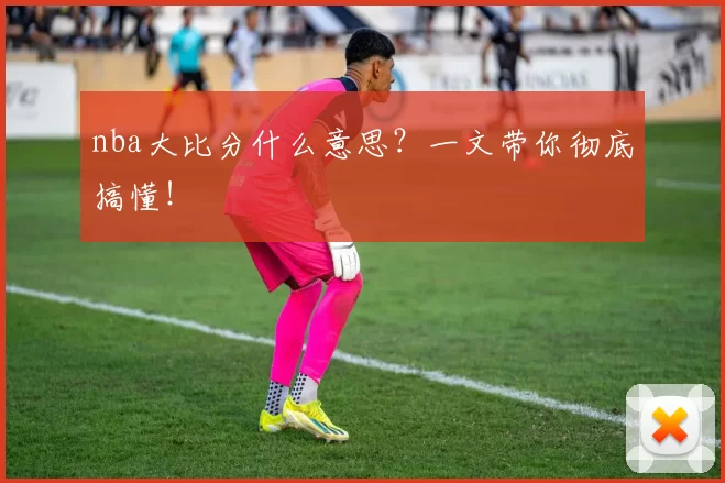nba大比分什么意思？一文带你彻底搞懂！
