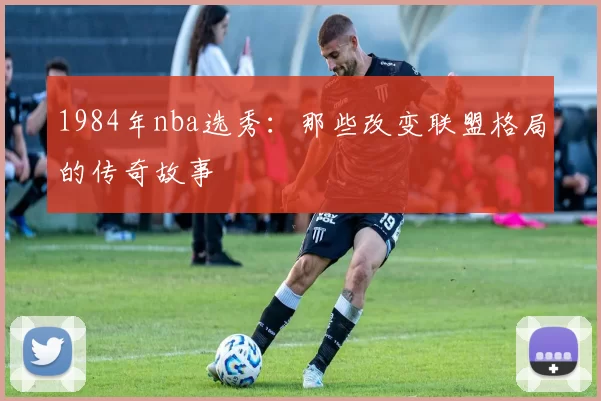 1984年nba选秀:那些改变联盟格局的传奇故事