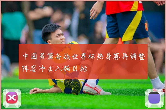 中国男篮备战世界杯热身赛再调整阵容冲击八强目标