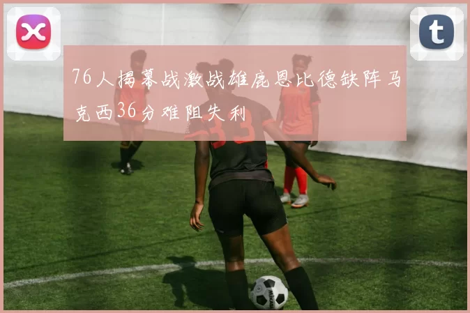 76人揭幕战激战雄鹿恩比德缺阵马克西36分难阻失利