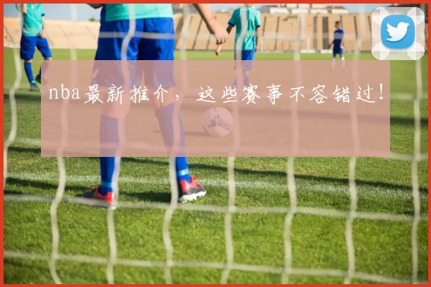 nba最新推介，这些赛事不容错过！