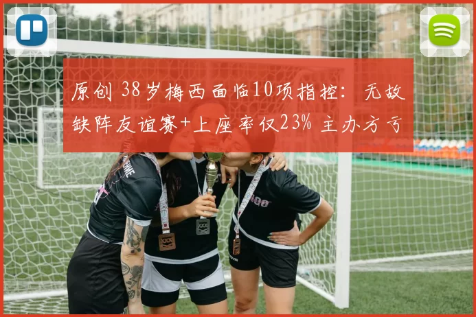 原创 38岁梅西面临10项指控：无故缺阵友谊赛+上座率仅23% 主办方亏惨了