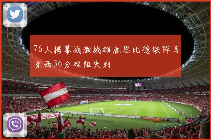 76人揭幕战激战雄鹿恩比德缺阵马克西36分难阻失利