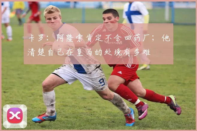 卡罗：阿隆索肯定不会回药厂；他清楚自己在皇马的处境有多难