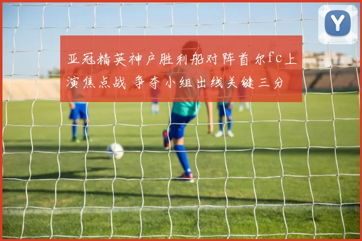 亚冠精英神户胜利船对阵首尔fc上演焦点战 争夺小组出线关键三分