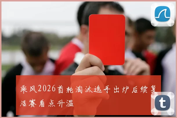 乘风2026首轮淘汰选手出炉后续复活赛看点升温