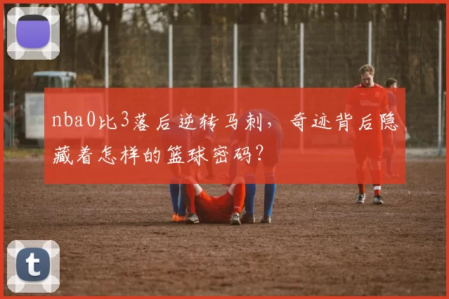 nba0比3落后逆转马刺，奇迹背后隐藏着怎样的篮球密码？