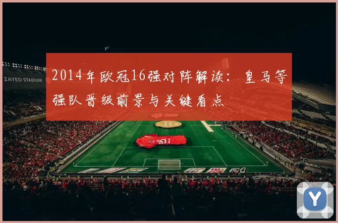 2014年欧冠16强对阵解读：皇马等强队晋级前景与关键看点