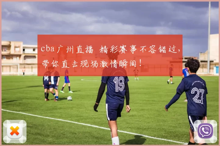 cba广州直播 精彩赛事不容错过，带你直击现场激情瞬间！