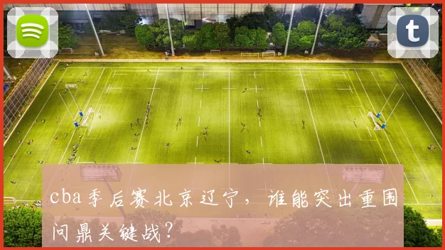 cba季后赛北京辽宁，谁能突出重围问鼎关键战？