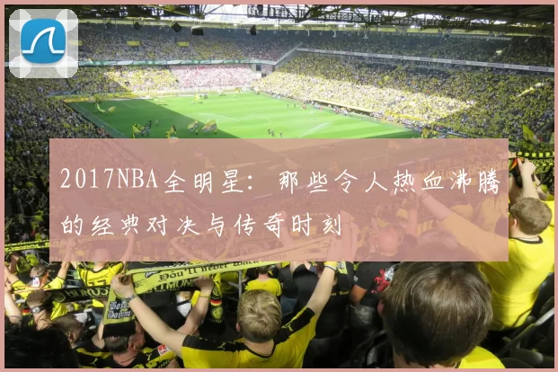 2017NBA全明星:那些令人热血沸腾的经典对决与传奇时刻