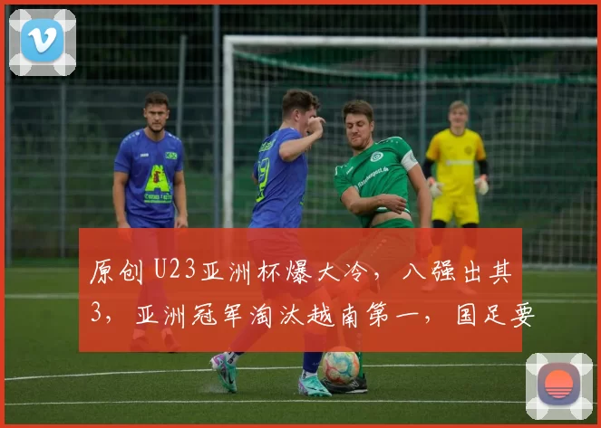 原创 U23亚洲杯爆大冷，八强出其3，亚洲冠军淘汰越南第一，国足要加油