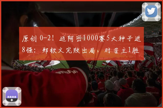原创 0-2！迈阿密1000赛5大种子进8强：郑钦文完败出局，对苦主1胜8负