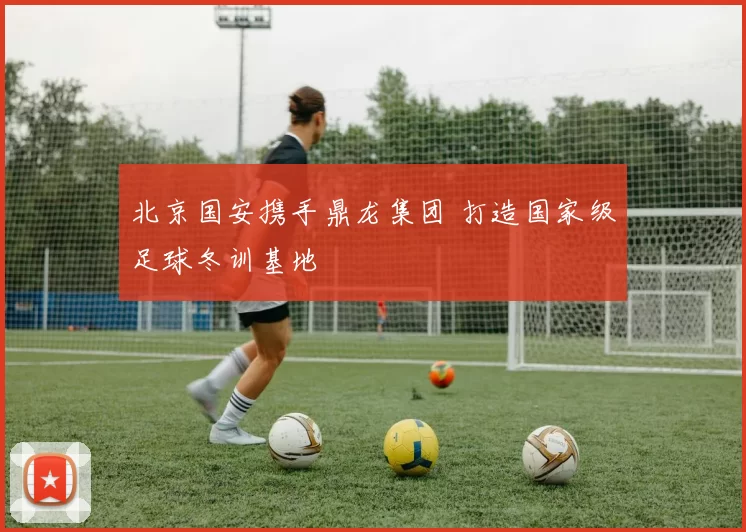 北京国安携手鼎龙集团 打造国家级足球冬训基地