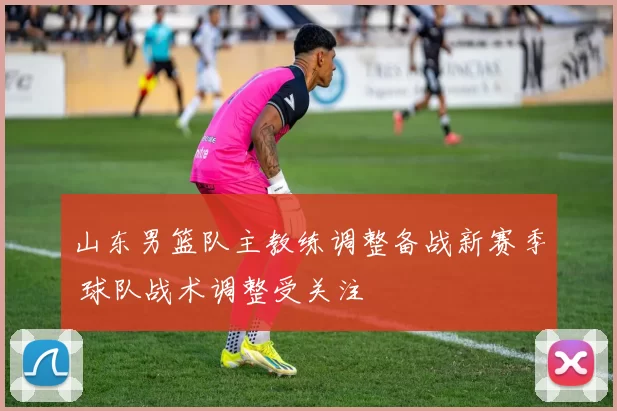 山东男篮队主教练调整备战新赛季 球队战术调整受关注