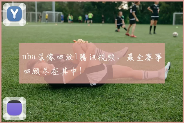 nba录像回放l腾讯视频,最全赛事回顾尽在其中!