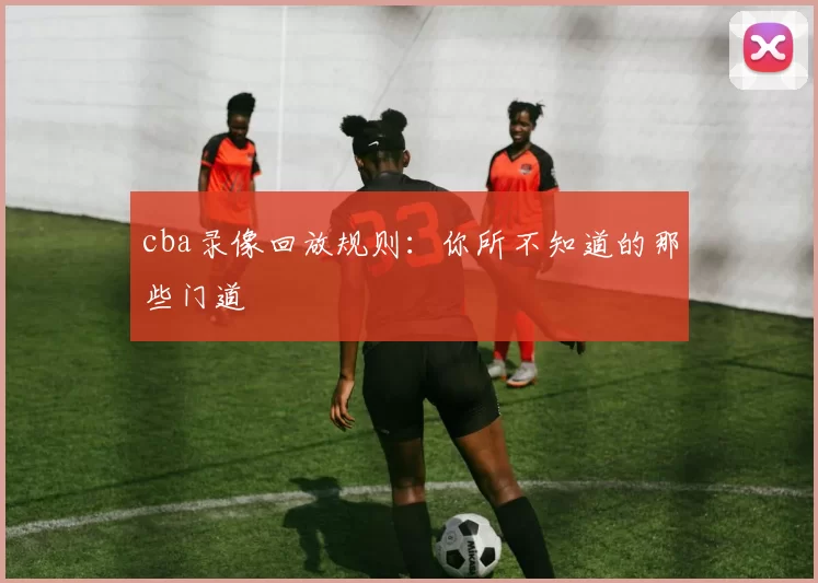 cba录像回放规则：你所不知道的那些门道