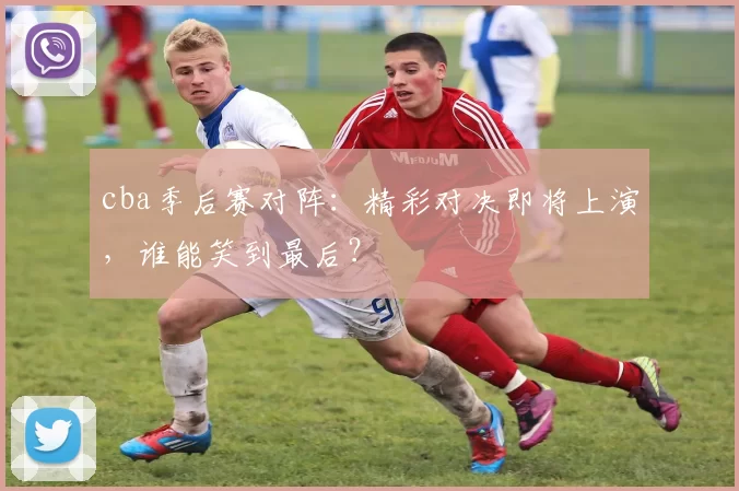 cba季后赛对阵：精彩对决即将上演，谁能笑到最后？