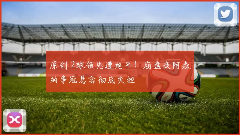 原创 2球领先遭绝平!崩盘夜阿森纳争冠悬念彻底失控