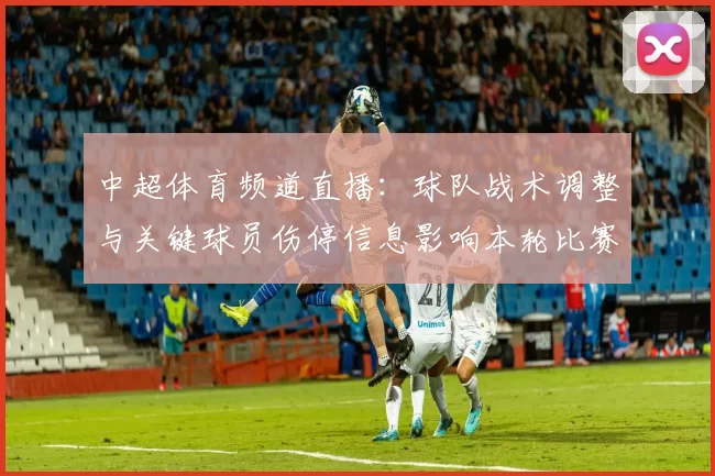 中超体育频道直播：球队战术调整与关键球员伤停信息影响本轮比赛看点