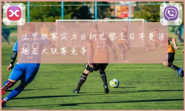 法甲联赛实力分析巴黎圣日耳曼领跑五大联赛竞争