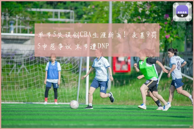 单节5失误创CBA生涯新高！麦基9罚5中惹争议 末节遭DNP