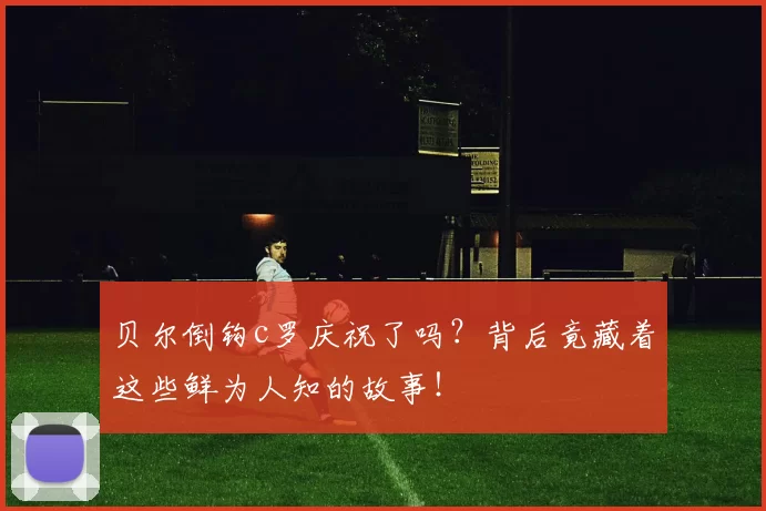 贝尔倒钩c罗庆祝了吗?背后竟藏着这些鲜为人知的故事!