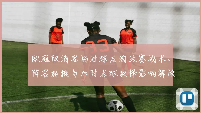 欧冠取消客场进球后淘汰赛战术、阵容轮换与加时点球抉择影响解读