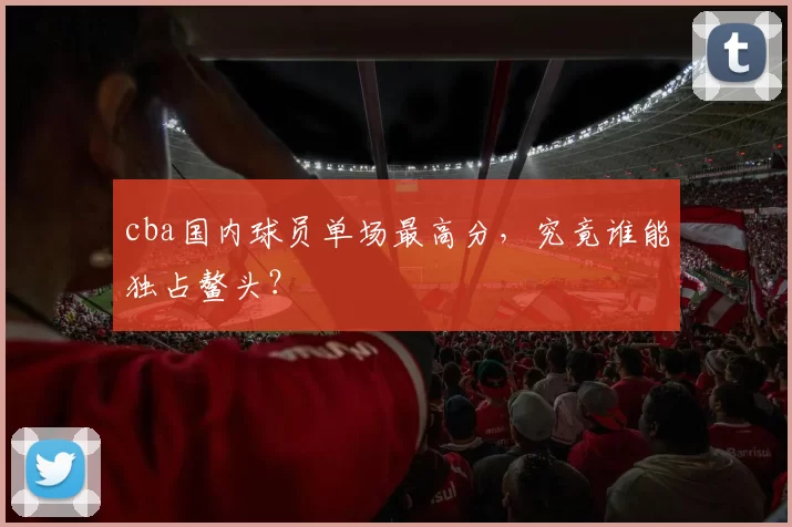 cba国内球员单场最高分，究竟谁能独占鳌头？