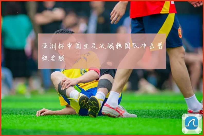 亚洲杯中国女足决战韩国队冲击晋级名额