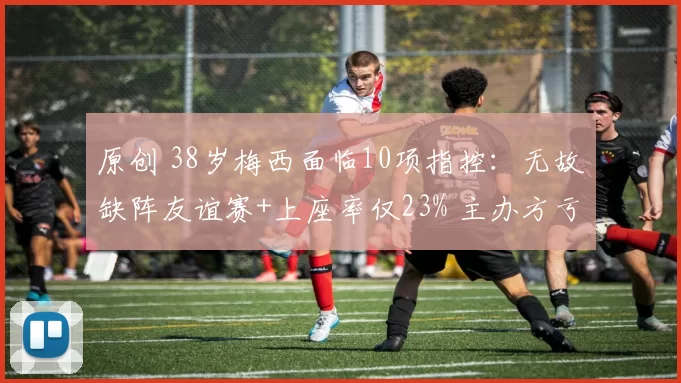 原创 38岁梅西面临10项指控：无故缺阵友谊赛+上座率仅23% 主办方亏惨了