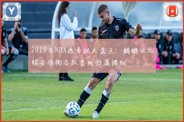 2019年NBA选秀权大盘点:鹈鹕状元锡安领衔各队首轮归属揭秘