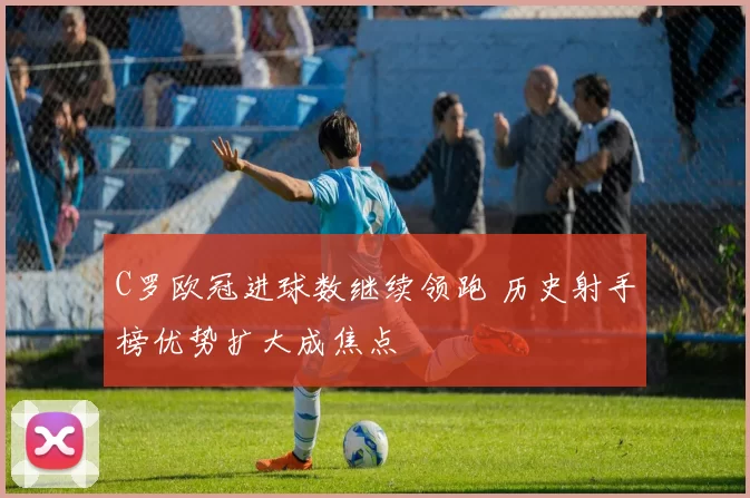 C罗欧冠进球数继续领跑 历史射手榜优势扩大成焦点