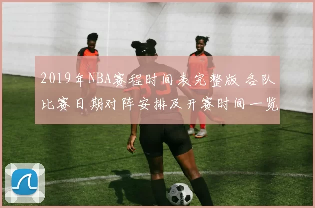 2019年NBA赛程时间表完整版 各队比赛日期对阵安排及开赛时间一览