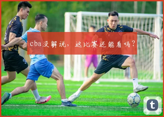cba没解说，这比赛还能看吗？
