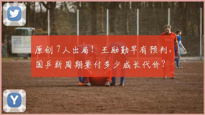 原创 7人出局！王励勤早有预判，国乒新周期要付多少成长代价？