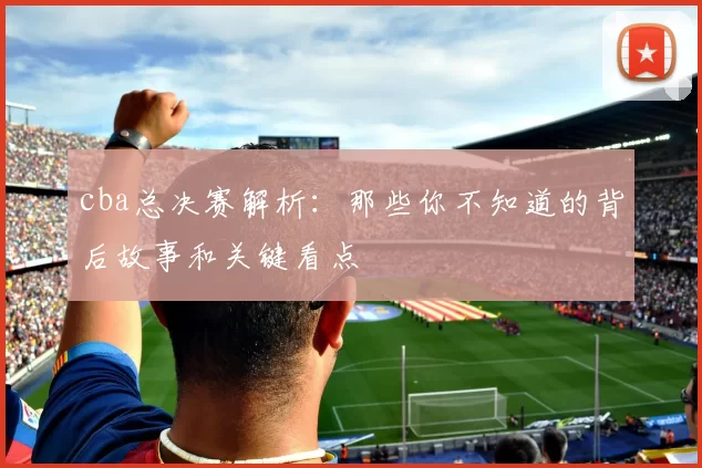 cba总决赛解析：那些你不知道的背后故事和关键看点