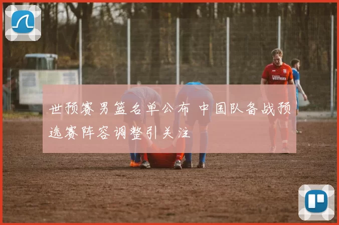 世预赛男篮名单公布 中国队备战预选赛阵容调整引关注