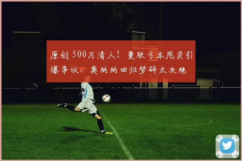 原创 500万清人!曼联亏本甩卖引爆争议,奥纳纳回归梦碎太决绝