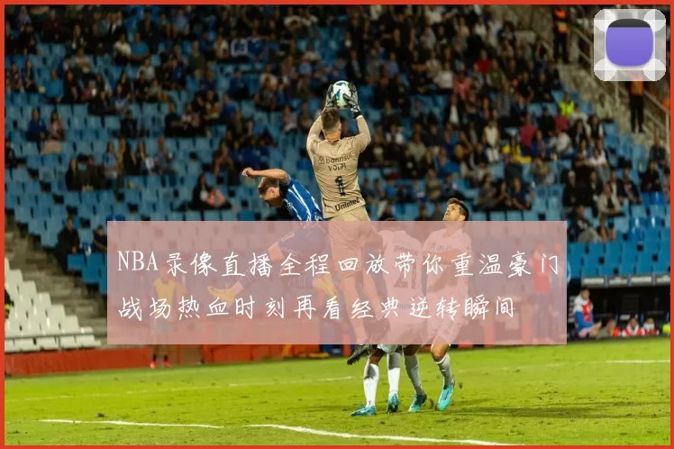 NBA录像直播全程回放带你重温豪门战场热血时刻再看经典逆转瞬间