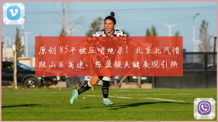 原创 85平被压哨绝杀！北京北汽惜败山东高速，陈盈骏关键表现引热议