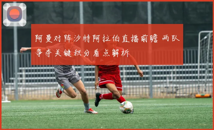 阿曼对阵沙特阿拉伯直播前瞻 两队争夺关键积分看点解析