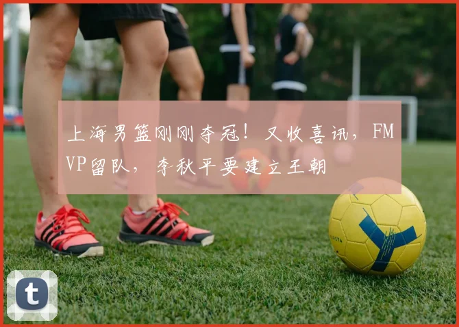 上海男篮刚刚夺冠！又收喜讯，FMVP留队，李秋平要建立王朝