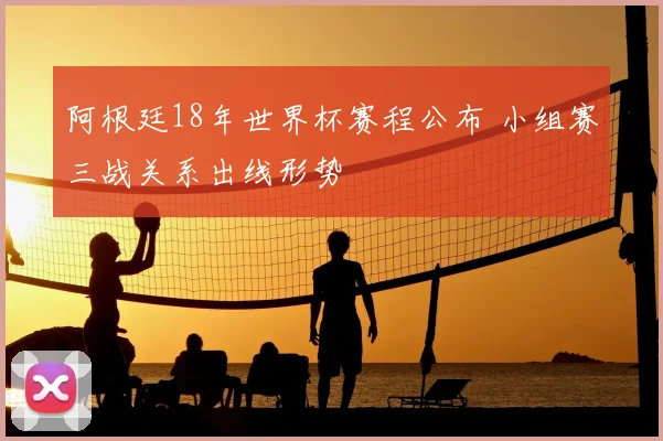 阿根廷18年世界杯赛程公布 小组赛三战关系出线形势