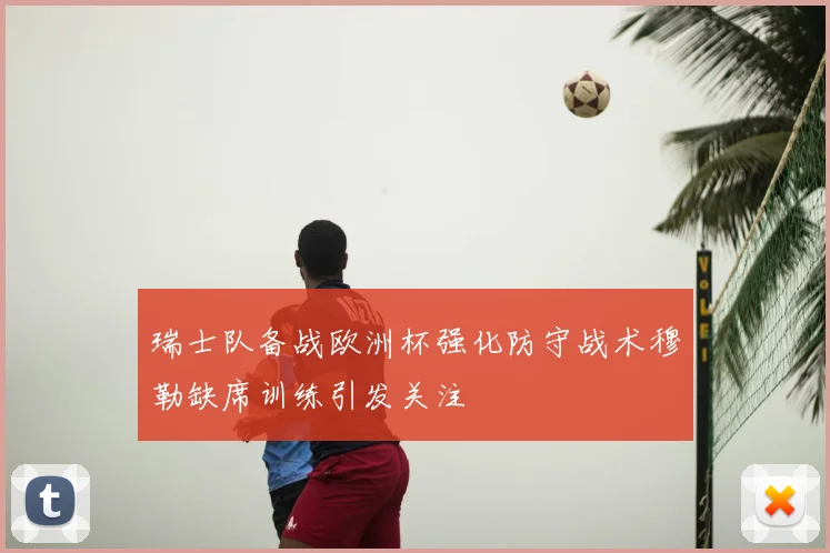 瑞士队备战欧洲杯强化防守战术穆勒缺席训练引发关注