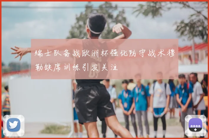 瑞士队备战欧洲杯强化防守战术穆勒缺席训练引发关注