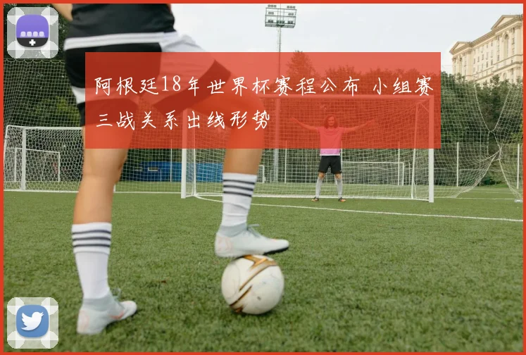 阿根廷18年世界杯赛程公布 小组赛三战关系出线形势